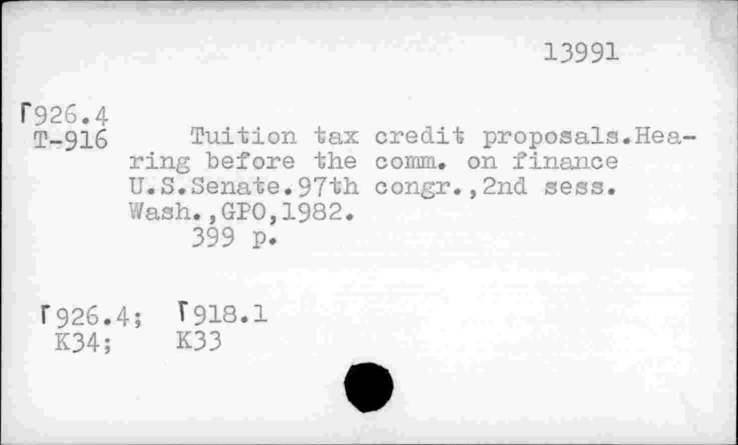 ﻿13991
P926.4
T-916 Tuition tax credit proposals.Hearing before the comm, on finance U.S.Senate.97th congr.,2nd sess.
Wash.,GPO,1982.
399 p.
F926.4; T918.1
K34;	K33